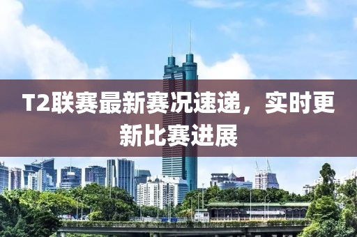 T2联赛最新赛况速递，实时更新比赛进展