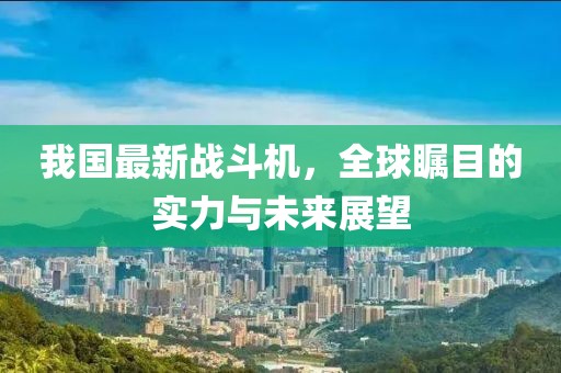 我国最新战斗机，全球瞩目的实力与未来展望