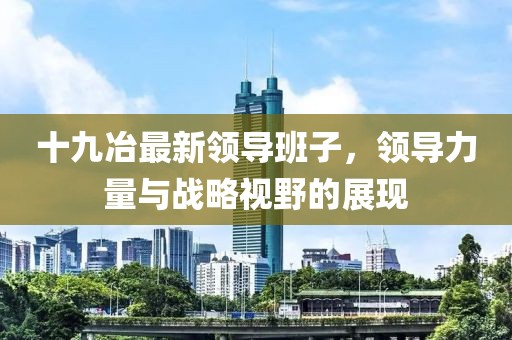 十九冶最新领导班子，领导力量与战略视野的展现