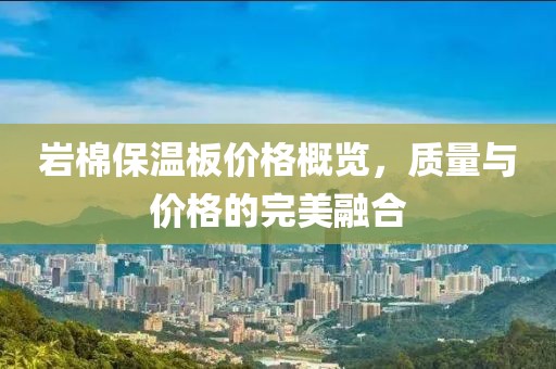 岩棉保温板价格概览，质量与价格的完美融合