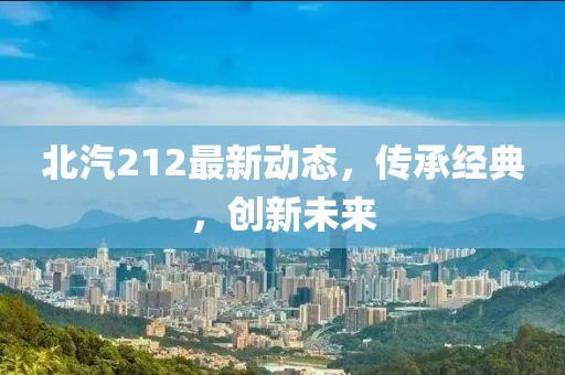 北汽212最新动态，传承经典，创新未来