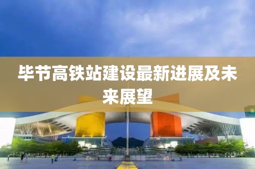 毕节高铁站建设最新进展及未来展望