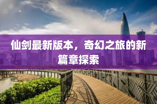 仙剑最新版本，奇幻之旅的新篇章探索