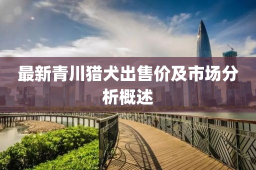 最新青川猎犬出售价及市场分析概述