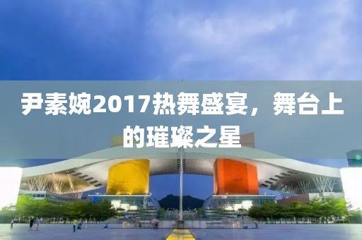 尹素婉2017热舞盛宴，舞台上的璀璨之星