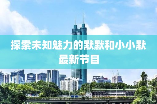 探索未知魅力的默默和小小默最新节目