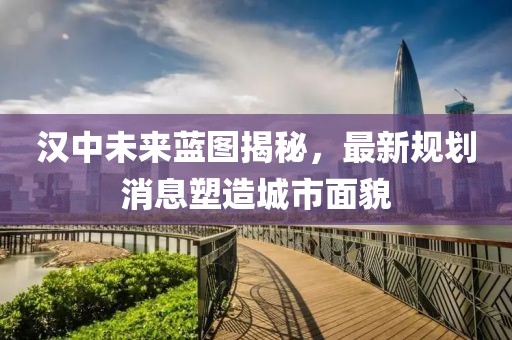汉中未来蓝图揭秘，最新规划消息塑造城市面貌