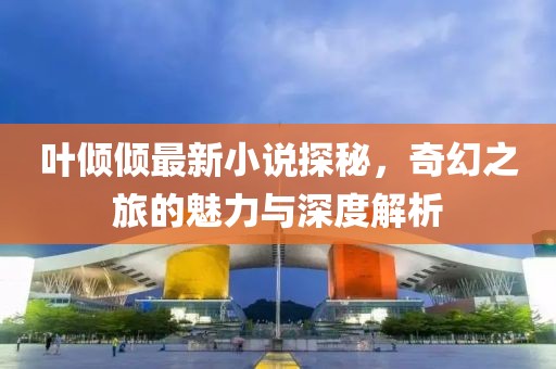 叶倾倾最新小说探秘，奇幻之旅的魅力与深度解析