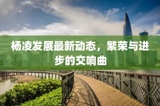 杨凌发展最新动态，繁荣与进步的交响曲