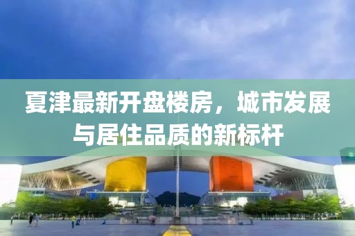 夏津最新开盘楼房，城市发展与居住品质的新标杆