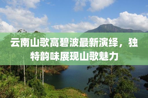 云南山歌高碧波最新演绎，独特韵味展现山歌魅力
