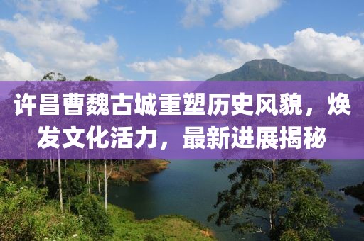 许昌曹魏古城重塑历史风貌，焕发文化活力，最新进展揭秘
