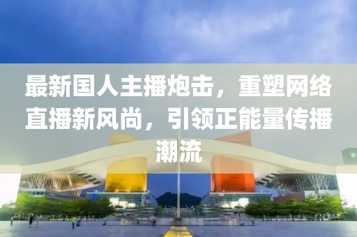 最新国人主播炮击，重塑网络直播新风尚，引领正能量传播潮流
