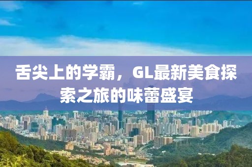 舌尖上的学霸，GL最新美食探索之旅的味蕾盛宴
