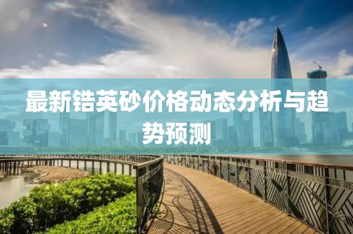 最新锆英砂价格动态分析与趋势预测