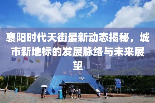 襄阳时代天街最新动态揭秘，城市新地标的发展脉络与未来展望