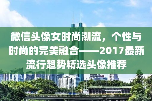 微信头像女时尚潮流，个性与时尚的完美融合——2017最新流行趋势精选头像推荐
