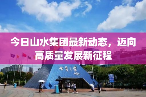 今日山水集团最新动态，迈向高质量发展新征程