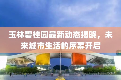 玉林碧桂园最新动态揭晓，未来城市生活的序幕开启