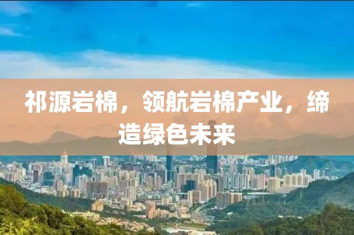 祁源岩棉，领航岩棉产业，缔造绿色未来