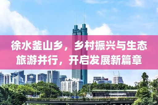 徐水釜山乡，乡村振兴与生态旅游并行，开启发展新篇章