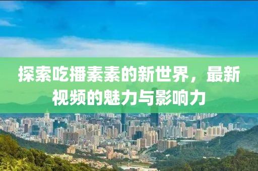 探索吃播素素的新世界，最新视频的魅力与影响力
