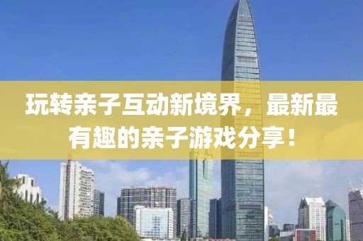 玩转亲子互动新境界，最新最有趣的亲子游戏分享！