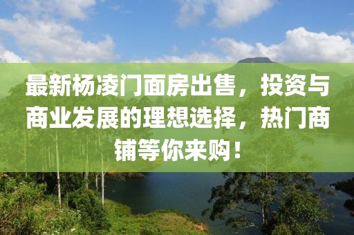 最新杨凌门面房出售，投资与商业发展的理想选择，热门商铺等你来购！