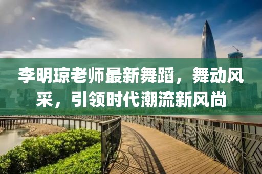 李明琼老师最新舞蹈，舞动风采，引领时代潮流新风尚