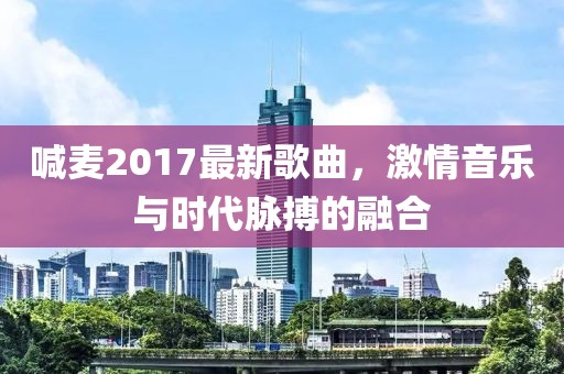 喊麦2017最新歌曲，激情音乐与时代脉搏的融合