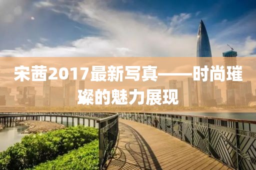 宋茜2017最新写真——时尚璀璨的魅力展现