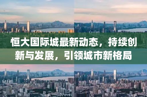恒大国际城最新动态，持续创新与发展，引领城市新格局