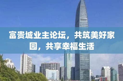 富贵城业主论坛，共筑美好家园，共享幸福生活