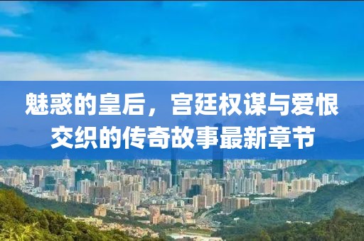 魅惑的皇后，宫廷权谋与爱恨交织的传奇故事最新章节