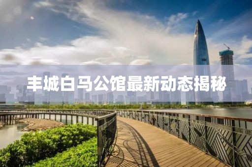 丰城白马公馆最新动态揭秘