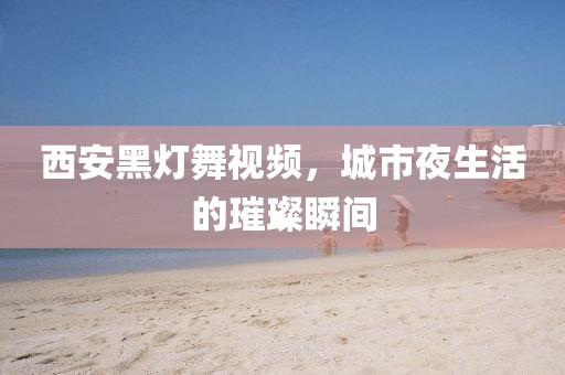 西安黑灯舞视频，城市夜生活的璀璨瞬间