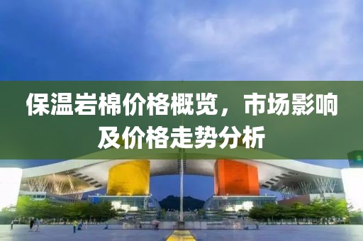 保温岩棉价格概览，市场影响及价格走势分析