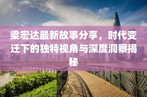 梁宏达最新故事分享，时代变迁下的独特视角与深度洞察揭秘