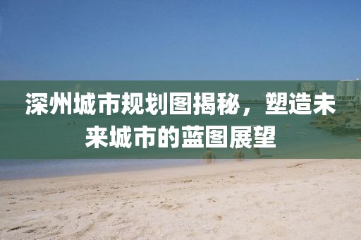 深州城市规划图揭秘，塑造未来城市的蓝图展望