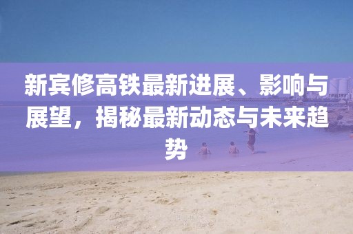 新宾修高铁最新进展、影响与展望，揭秘最新动态与未来趋势