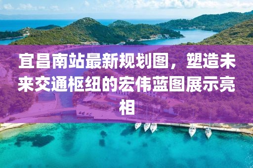 宜昌南站最新规划图，塑造未来交通枢纽的宏伟蓝图展示亮相