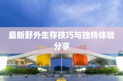 最新野外生存技巧与独特体验分享