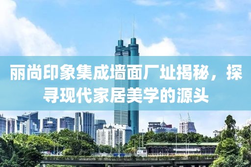丽尚印象集成墙面厂址揭秘，探寻现代家居美学的源头