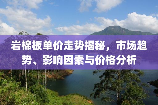 岩棉板单价走势揭秘，市场趋势、影响因素与价格分析