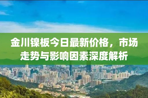 金川镍板今日最新价格，市场走势与影响因素深度解析