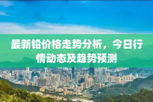 最新铅价格走势分析，今日行情动态及趋势预测