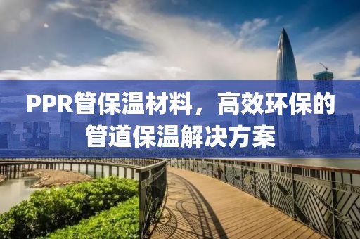 PPR管保温材料，高效环保的管道保温解决方案