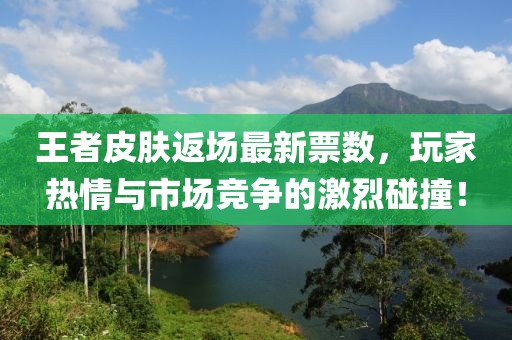 王者皮肤返场最新票数，玩家热情与市场竞争的激烈碰撞！