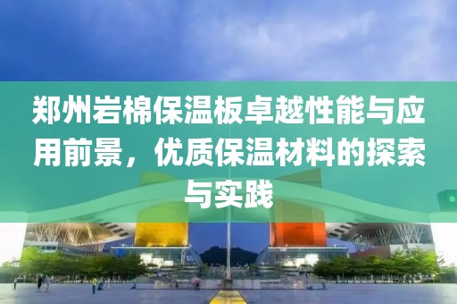 郑州岩棉保温板卓越性能与应用前景，优质保温材料的探索与实践