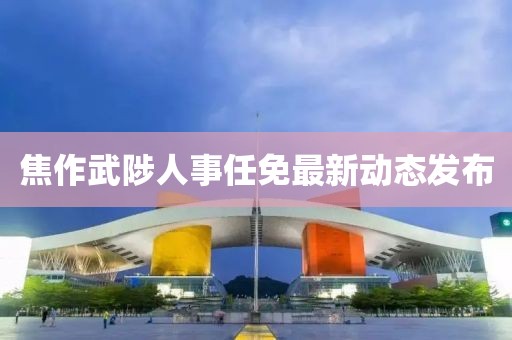 焦作武陟人事任免最新动态发布